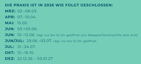 DIE PRAXIS IST IN 2026 WIE FOLGT GESCHLOSSEN: MRZ:	02.–06.03. APR:	07.–10.04. MAI:	15.05. JUN:	03.+05.06. JUN:	10.–12.06. tägl. nur bis 12 Uhr geöffnet (nur Rezepte/Termine/Info, kein Arzt) JUN/JUL:  29.06.–03.07. tägl. nur bis 12 Uhr geöffnet JUL:	13.–24.07. OKT:	12.–16.10. DEZ:	22.12.26 – 03.01.27